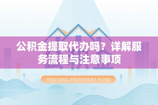 庐阳公积金提取代办吗？详解服务流程与注意事项