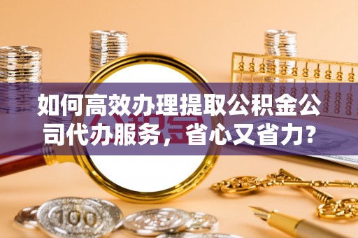 庐阳如何高效办理提取公积金公司代办服务，省心又省力？