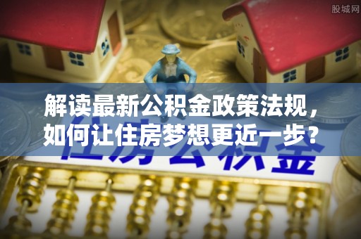 庐阳解读最新公积金政策法规，如何让住房梦想更近一步？