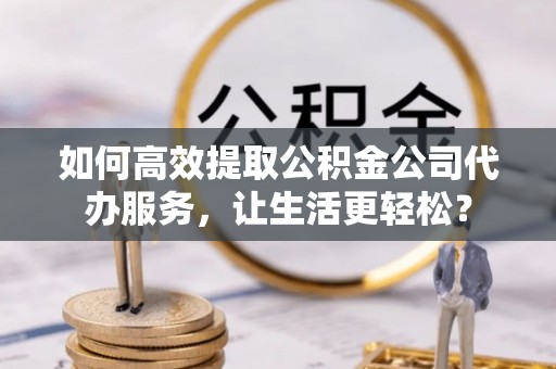 庐阳如何高效提取公积金公司代办服务，让生活更轻松？
