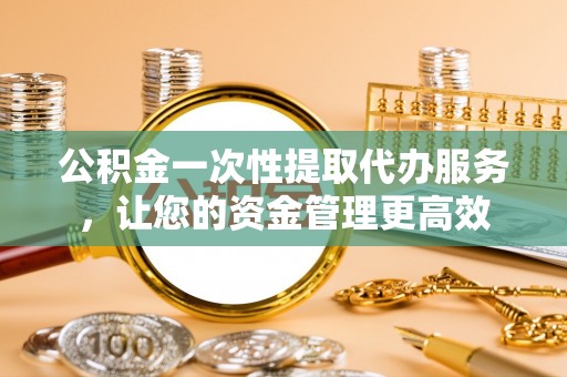 庐阳公积金一次性提取代办服务，让您的资金管理更高效