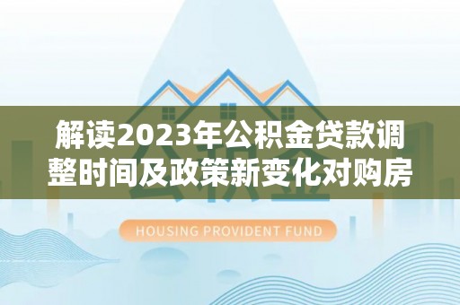 庐阳解读2023年公积金贷款调整时间及政策新变化对购房的影响