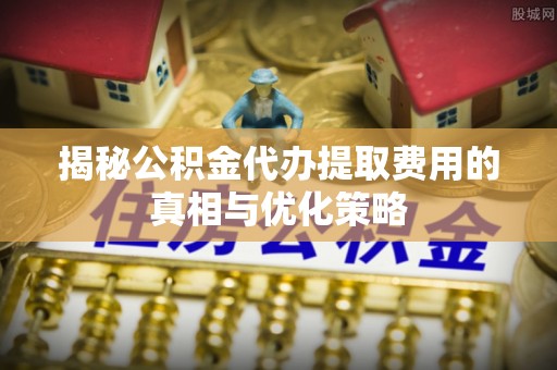 庐阳揭秘公积金代办提取费用的真相与优化策略