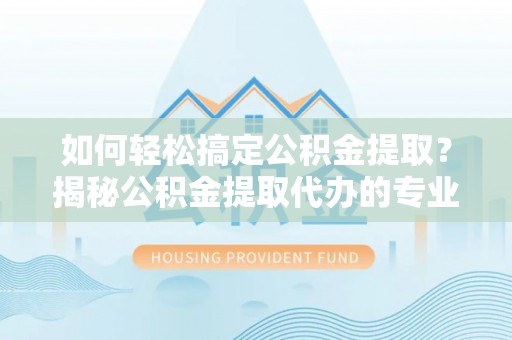庐阳如何轻松搞定公积金提取？揭秘公积金提取代办的专业服务