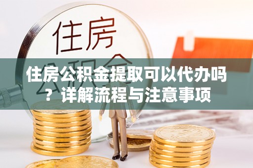 庐阳住房公积金提取可以代办吗？详解流程与注意事项