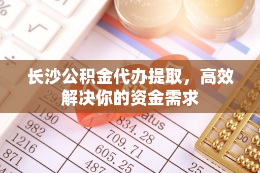 庐阳长沙公积金代办提取，高效解决你的资金需求