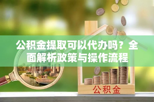 庐阳公积金提取可以代办吗？全面解析政策与操作流程
