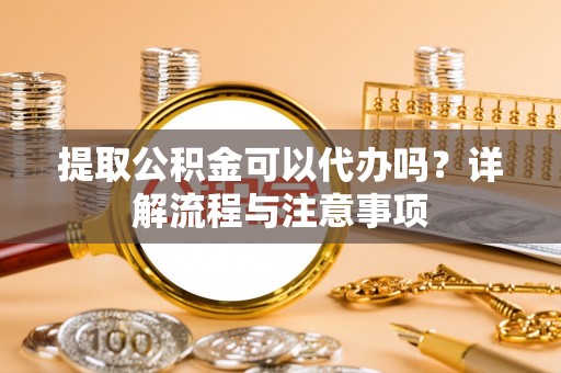 庐阳提取公积金可以代办吗？详解流程与注意事项